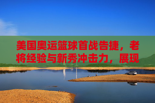 美国奥运篮球首战告捷,老将经验与新秀冲击力,展现团队韧性