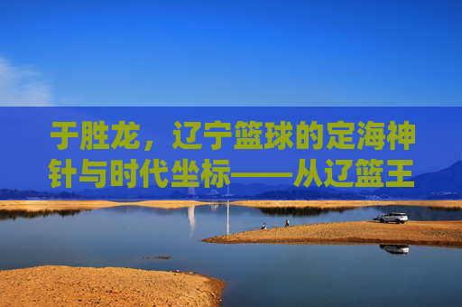 于胜龙，辽宁篮球的定海神针与时代坐标——从辽篮王朝到薪火相传的传承者