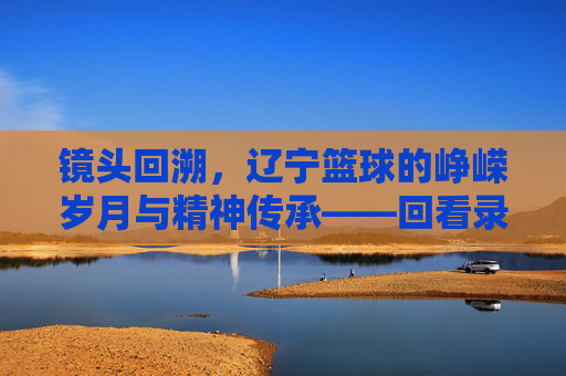 镜头回溯，辽宁篮球的峥嵘岁月与精神传承——回看录像里的辽篮魂