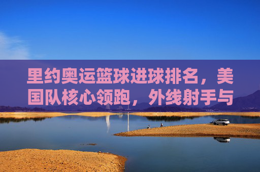 里约奥运篮球进球排名,美国队核心领跑,外线射手与内线悍将共同撑起得分榜