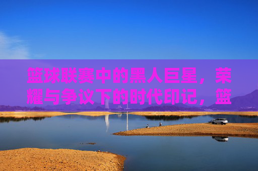 篮球联赛中的黑人巨星，荣耀与争议下的时代印记，篮球联赛中的黑人巨星，荣耀与争议下的时代印记