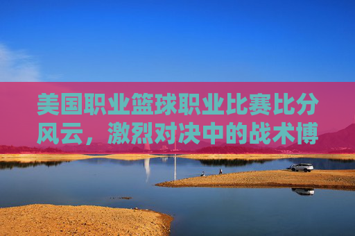 美国职业篮球职业比赛比分风云，激烈对决中的战术博弈与球员风采