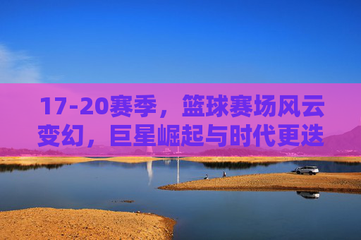 17-20赛季,篮球赛场风云变幻,巨星崛起与时代更迭的见证