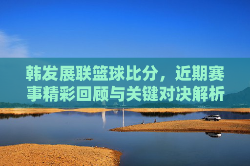 韩发展联篮球比分，近期赛事精彩回顾与关键对决解析