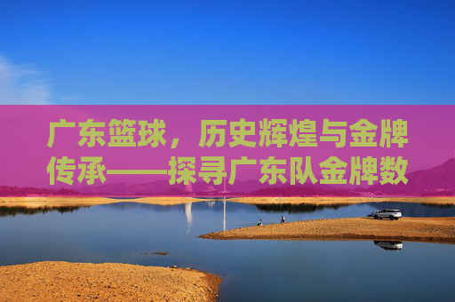 广东篮球,历史辉煌与金牌传承——探寻广东队金牌数量背后的故事