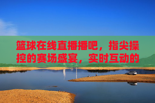 篮球在线直播播吧，指尖操控的赛场盛宴，实时互动的激情共鸣，篮球在线直播播吧，指尖操控的赛场盛宴，实时互动的激情共鸣