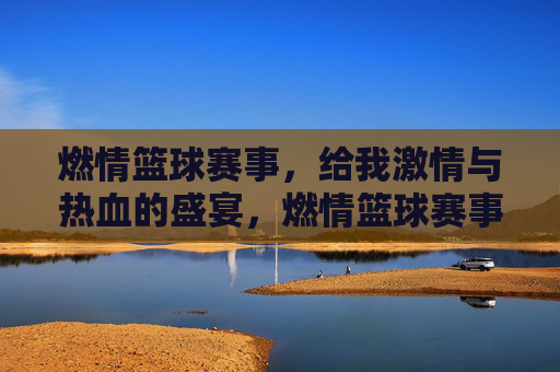 燃情篮球赛事，给我激情与热血的盛宴，燃情篮球赛事，激情与热血的盛宴