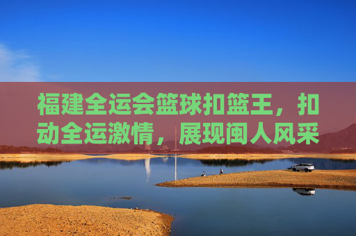 福建全运会篮球扣篮王,扣动全运激情,展现闽人风采