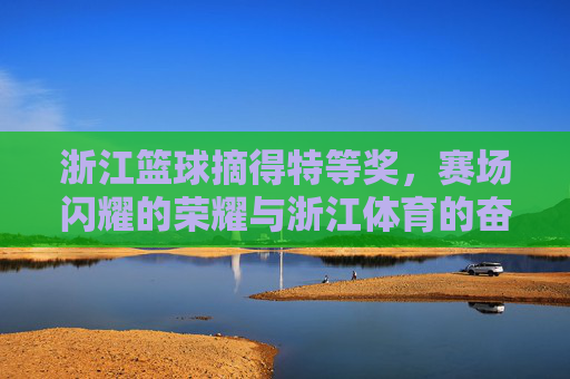 浙江篮球摘得特等奖，赛场闪耀的荣耀与浙江体育的奋斗华章