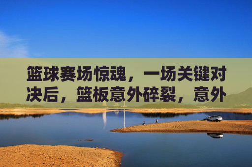 篮球赛场惊魂，一场关键对决后，篮板意外碎裂，意外引发对竞技与安全的思考，篮球赛场惊魂，关键对决后篮板碎裂，意外拷问竞技安全
