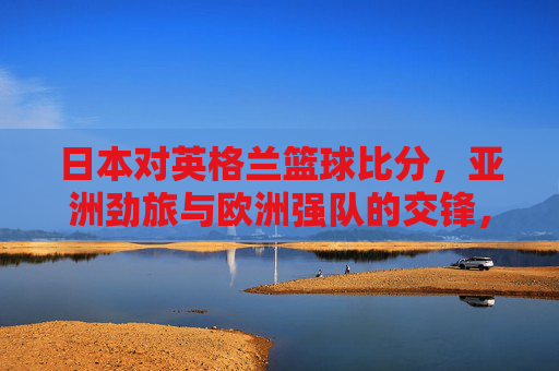 日本对英格兰篮球比分，亚洲劲旅与欧洲强队的交锋，比分定格，数据揭示战术与实力差距