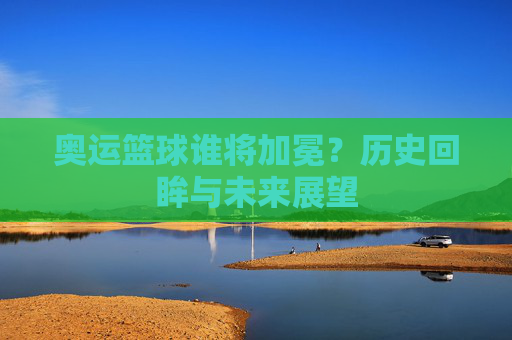 奥运篮球谁将加冕？历史回眸与未来展望