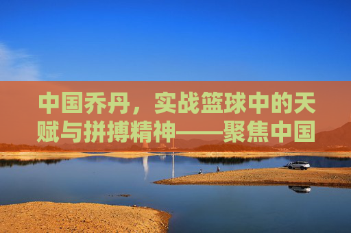 中国乔丹，实战篮球中的天赋与拼搏精神——聚焦中国本土实战篮球球员的成长与风采，中国乔丹，实战篮球中的天赋与拼搏精神——聚焦中国本土实战篮球球员的成长与风采