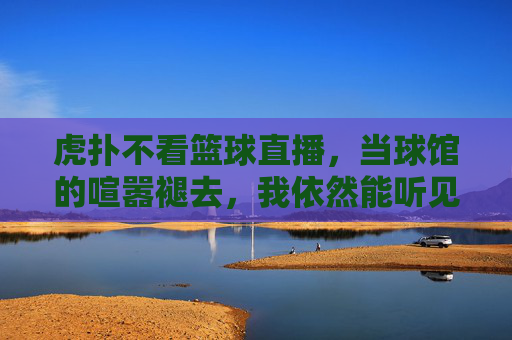 虎扑不看篮球直播，当球馆的喧嚣褪去，我依然能听见热爱的心跳