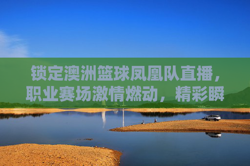 锁定澳洲篮球凤凰队直播,职业赛场激情燃动,精彩瞬间尽在掌握