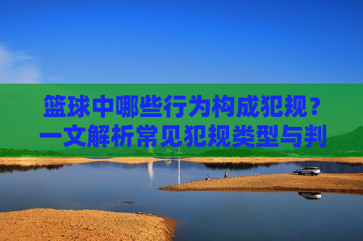 篮球中哪些行为构成犯规？一文解析常见犯规类型与判定标准