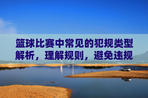 篮球比赛中常见的犯规类型解析，理解规则，避免违规，篮球比赛中常见犯规类型解析，理解规则，避免违规