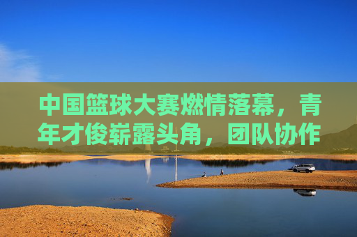 中国篮球大赛燃情落幕，青年才俊崭露头角，团队协作与个人风采共同书写赛事新篇章，中国篮球大赛燃情落幕，青年才俊崭露头角，团队协作与个人风采共同书写赛事新篇章