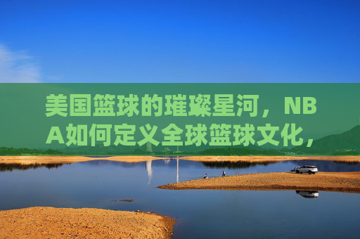 美国篮球的璀璨星河,NBA如何定义全球篮球文化,美国篮球的璀璨星河,NBA如何定义全球篮球文化
