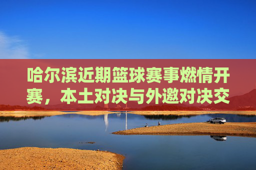 哈尔滨近期篮球赛事燃情开赛,本土对决与外邀对决交织,球迷热情点燃冰城赛场,哈尔滨篮球赛事燃情开赛,本土对决与外邀对决交织,球迷热情点燃冰城赛场