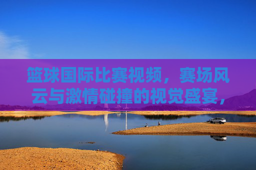 篮球国际比赛视频，赛场风云与激情碰撞的视觉盛宴，篮球国际比赛视频，赛场风云与激情碰撞的视觉盛宴