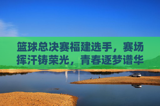 篮球总决赛福建选手，赛场挥汗铸荣光，青春逐梦谱华章，篮球总决赛福建选手，赛场挥汗铸荣光，青春逐梦谱华章