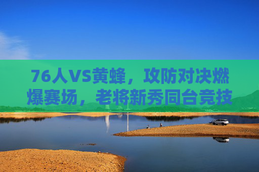 76人VS黄蜂,攻防对决燃爆赛场,老将新秀同台竞技展现篮球魅力,76人VS黄蜂,攻防对决燃爆赛场,老将新秀同台竞技展现篮球魅力
