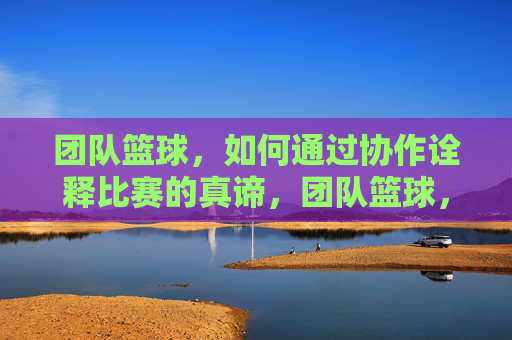团队篮球,如何通过协作诠释比赛的真谛,团队篮球,如何通过协作诠释比赛的真谛