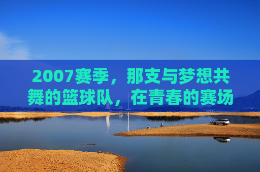 2007赛季,那支与梦想共舞的篮球队,在青春的赛场燃烧激情,2007赛季,与梦想共舞的篮球队在青春赛场燃烧激情