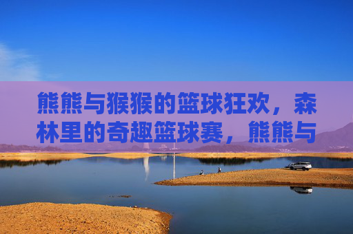 熊熊与猴猴的篮球狂欢，森林里的奇趣篮球赛，熊熊与猴猴的森林奇趣篮球狂欢