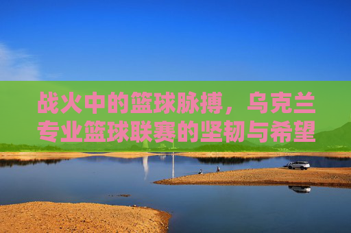 战火中的篮球脉搏，乌克兰专业篮球联赛的坚韧与希望
