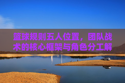 篮球规则五人位置,团队战术的核心框架与角色分工解析