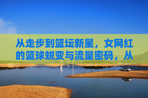 从走步到篮坛新星，女网红的篮球蜕变与流量密码，从走步到篮坛新星，女网红的篮球蜕变与流量密码