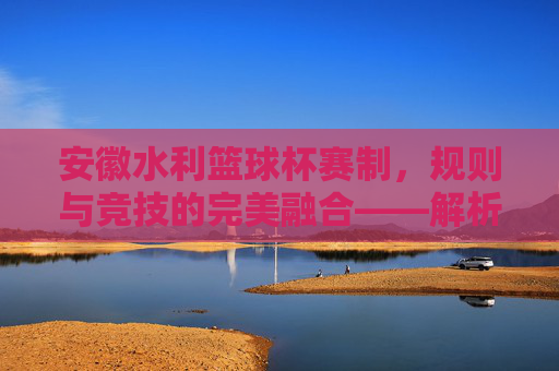 安徽水利篮球杯赛制，规则与竞技的完美融合——解析赛事组织与竞争规则，安徽水利篮球杯赛制，规则与竞技的完美融合——解析赛事组织与竞争规则