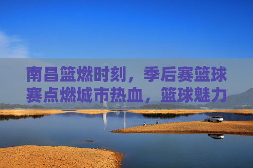 南昌篮燃时刻，季后赛篮球赛点燃城市热血，篮球魅力席卷全城