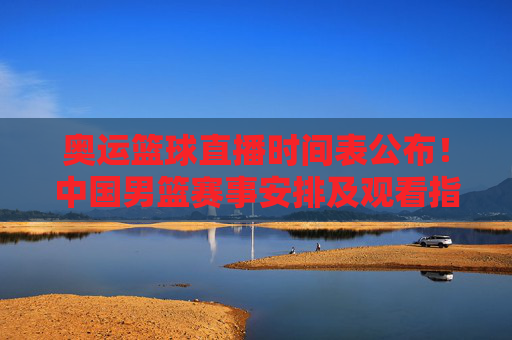 奥运篮球直播时间表公布！中国男篮赛事安排及观看指南