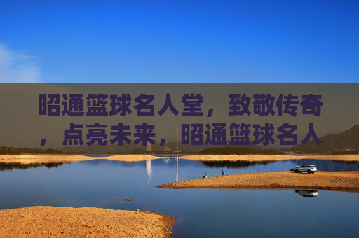 昭通篮球名人堂，致敬传奇，点亮未来，昭通篮球名人堂，致敬传奇，点亮未来
