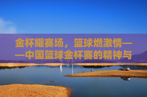 金杯耀赛场，篮球燃激情——中国篮球金杯赛的精神与活力