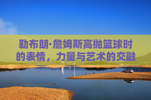 勒布朗·詹姆斯高抛篮球时的表情，力量与艺术的交融，每一刻都诠释着篮球的魂