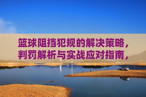 篮球阻挡犯规的解决策略,判罚解析与实战应对指南,篮球阻挡犯规的解决策略、判罚解析与实战应对指南
