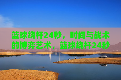 篮球绕杆24秒，时间与战术的博弈艺术，篮球绕杆24秒，时间与战术的博弈艺术