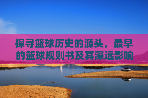 探寻篮球历史的源头，最早的篮球规则书及其深远影响，探寻篮球历史源头，最早的篮球规则书及其深远影响