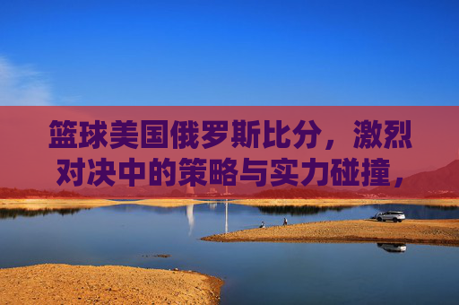 篮球美国俄罗斯比分，激烈对决中的策略与实力碰撞，篮球美国俄罗斯比分，激烈对决中的策略与实力碰撞