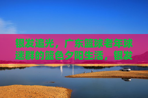 银发追光，广东篮球老年球迷群的篮色夕阳生活，银发追光，广东篮球老年球迷群的篮色夕阳生活