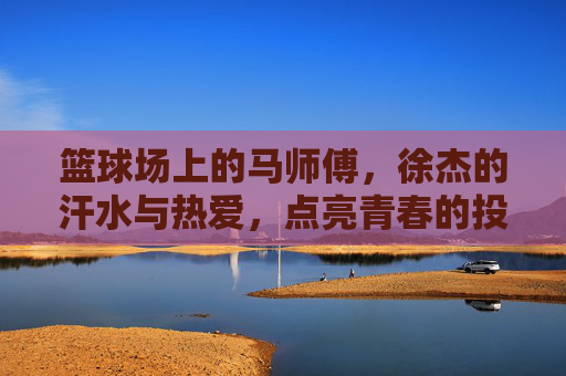 篮球场上的马师傅,徐杰的汗水与热爱,点亮青春的投篮之路,篮球场上的马师傅,徐杰的汗水与热爱,点亮青春的投篮之路