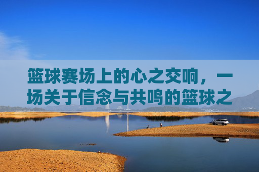 篮球赛场上的心之交响,一场关于信念与共鸣的篮球之旅