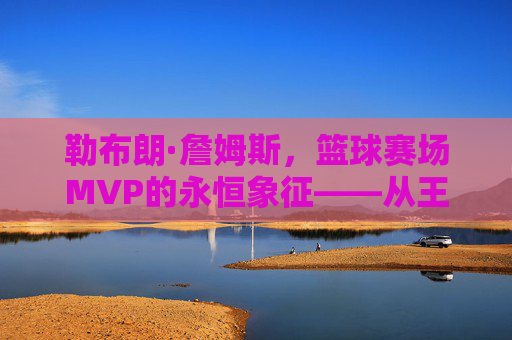 勒布朗·詹姆斯，篮球赛场MVP的永恒象征——从王者加冕到时代引领的辉煌征程