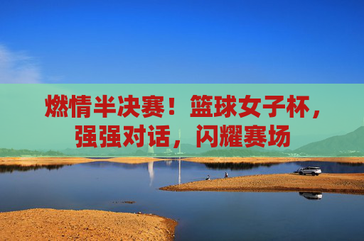燃情半决赛！篮球女子杯，强强对话，闪耀赛场