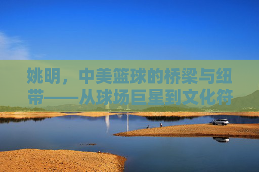 姚明，中美篮球的桥梁与纽带——从球场巨星到文化符号的跨越，姚明，中美篮球的桥梁与纽带——从球场巨星到文化符号的跨越