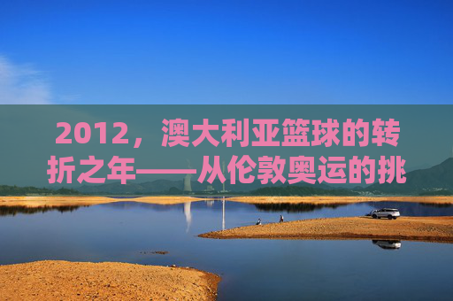 2012,澳大利亚篮球的转折之年——从伦敦奥运的挑战到职业生态的深化